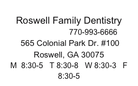 
Roswell Family Dentistry
ROSWELL     770-993-6666 
 565 Colonial Park Dr. #100  
Roswell, GA 30075
M  8:30-5   T 8:30-8   W 8:30-3   F 8:30-5